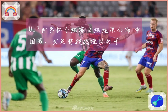 U17世界杯小组赛分组结果公布 中国男、女足将迎战强劲对手