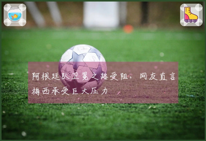 阿根廷队卫冕之路受阻，网友直言梅西承受巨大压力