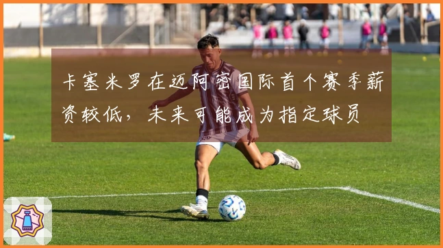 卡塞米罗在迈阿密国际首个赛季薪资较低，未来可能成为指定球员